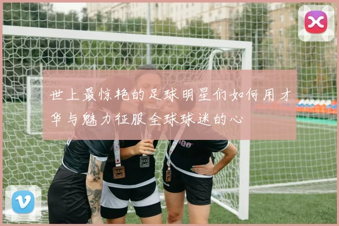世上最惊艳的足球明星们如何用才华与魅力征服全球球迷的心