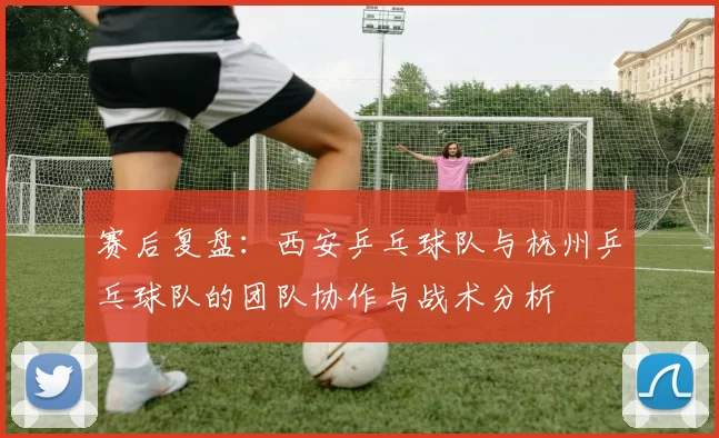 赛后复盘：西安乒乓球队与杭州乒乓球队的团队协作与战术分析