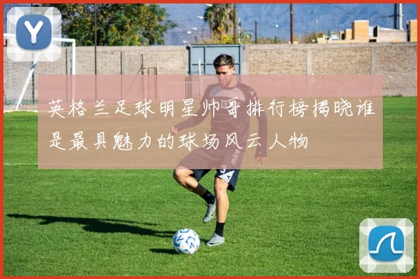 英格兰足球明星帅哥排行榜揭晓谁是最具魅力的球场风云人物