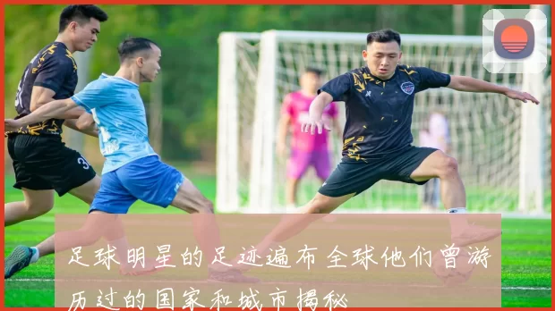 足球明星的足迹遍布全球他们曾游历过的国家和城市揭秘