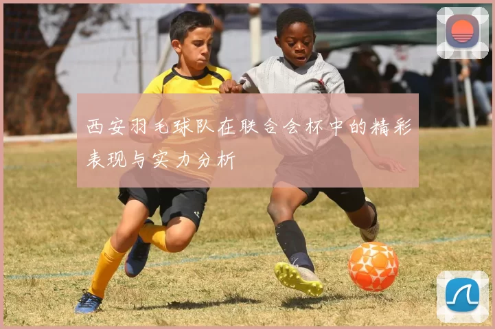 西安羽毛球队在联合会杯中的精彩表现与实力分析