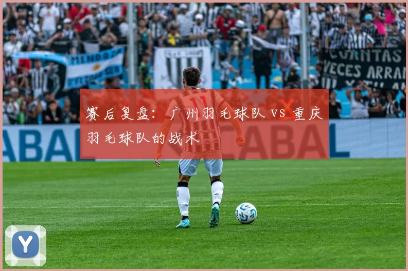 赛后复盘：广州羽毛球队 vs 重庆羽毛球队的战术