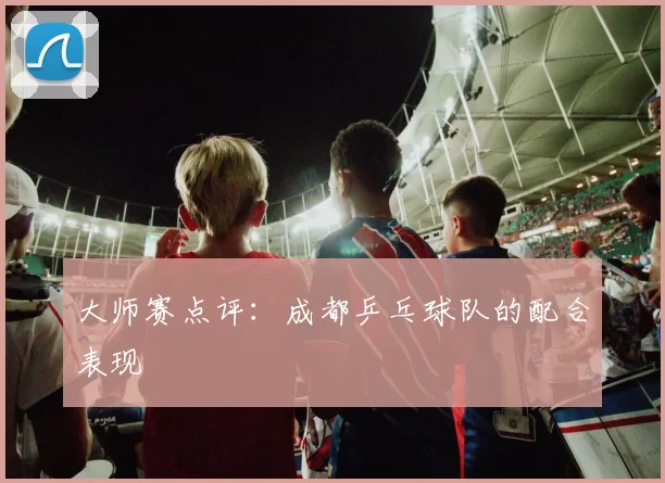 大师赛点评：成都乒乓球队的配合表现