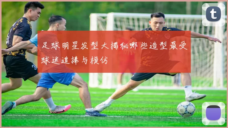 足球明星发型大揭秘哪些造型最受球迷追捧与模仿