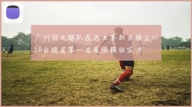 广州羽毛球队在总决赛积分榜上以50分稳居第一名展现强劲实力